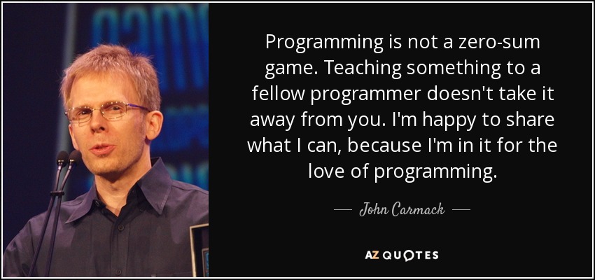 Programming is not a zero-sum game. Teaching something to a fellow programmer doesn't take it away from you. I'm happy to share what I can, because I'm in it for the love of programming. - John Carmack
