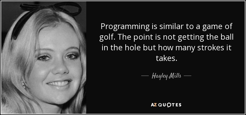 Programming is similar to a game of golf. The point is not getting the ball in the hole but how many strokes it takes. - Hayley Mills
