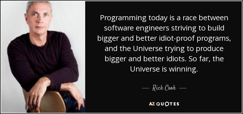 Programming today is a race between software engineers striving to build bigger and better idiot-proof programs, and the Universe trying to produce bigger and better idiots. So far, the Universe is winning. - Rick Cook