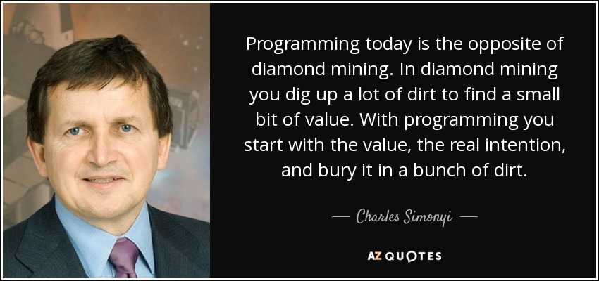 Programming today is the opposite of diamond mining. In diamond mining you dig up a lot of dirt to find a small bit of value. With programming you start with the value, the real intention, and bury it in a bunch of dirt. - Charles Simonyi