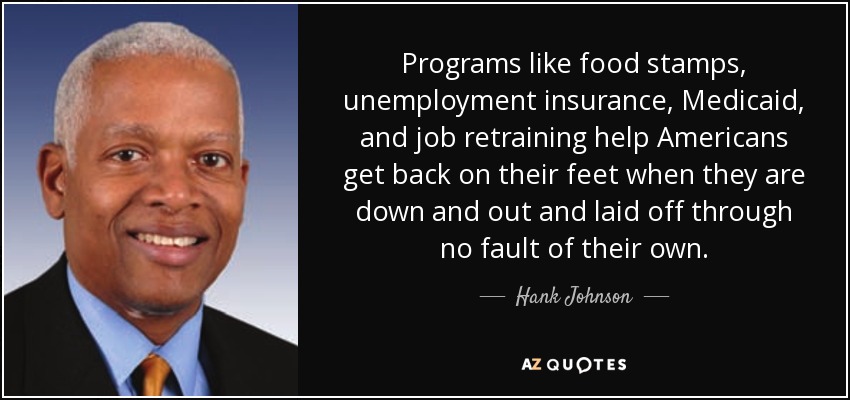 Programs like food stamps, unemployment insurance, Medicaid, and job retraining help Americans get back on their feet when they are down and out and laid off through no fault of their own. - Hank Johnson