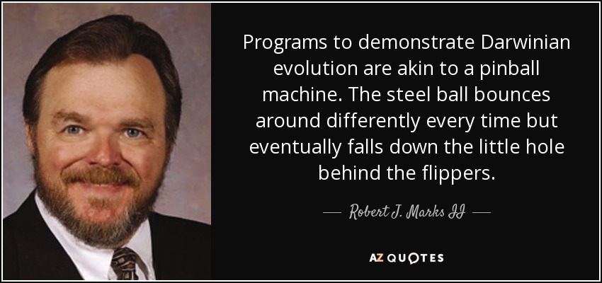 Programs to demonstrate Darwinian evolution are akin to a pinball machine. The steel ball bounces around differently every time but eventually falls down the little hole behind the flippers. - Robert J. Marks II