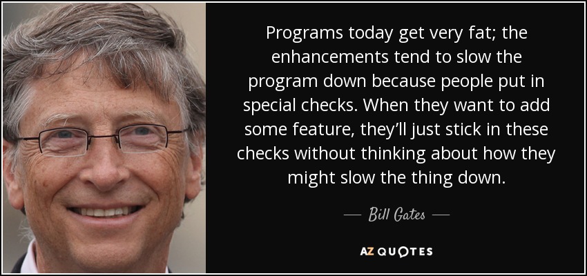 Programs today get very fat; the enhancements tend to slow the program down because people put in special checks. When they want to add some feature, they’ll just stick in these checks without thinking about how they might slow the thing down. - Bill Gates