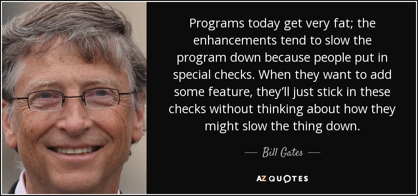 Programs today get very fat; the enhancements tend to slow the program down because people put in special checks. When they want to add some feature, they’ll just stick in these checks without thinking about how they might slow the thing down. - Bill Gates