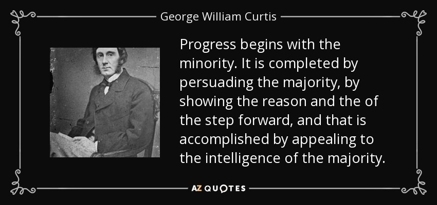 Progress begins with the minority. It is completed by persuading the majority, by showing the reason and the of the step forward, and that is accomplished by appealing to the intelligence of the majority. - George William Curtis