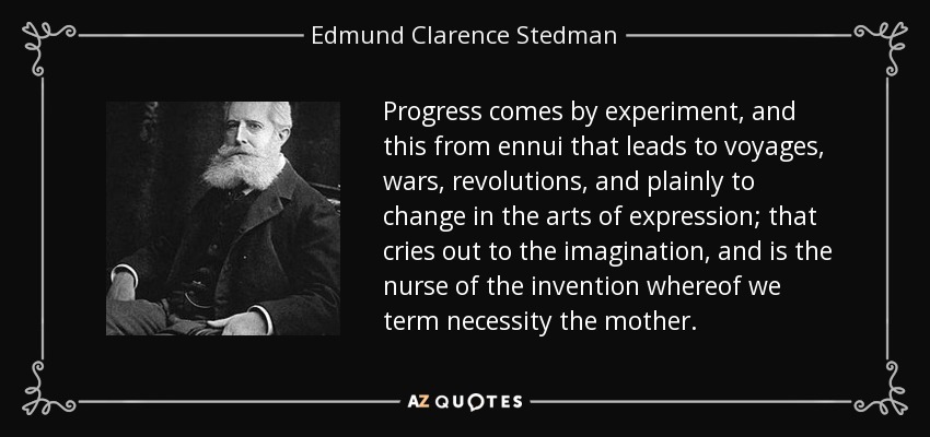 Progress comes by experiment, and this from ennui that leads to voyages, wars, revolutions, and plainly to change in the arts of expression; that cries out to the imagination, and is the nurse of the invention whereof we term necessity the mother. - Edmund Clarence Stedman