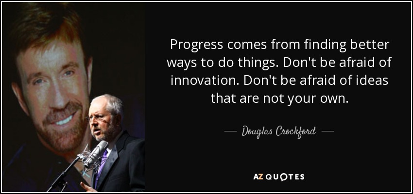 Progress comes from finding better ways to do things. Don't be afraid of innovation. Don't be afraid of ideas that are not your own. - Douglas Crockford
