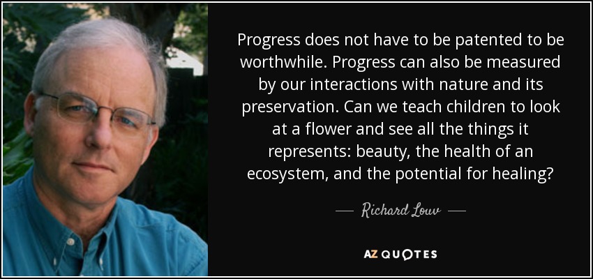 Progress does not have to be patented to be worthwhile. Progress can also be measured by our interactions with nature and its preservation. Can we teach children to look at a flower and see all the things it represents: beauty, the health of an ecosystem, and the potential for healing? - Richard Louv