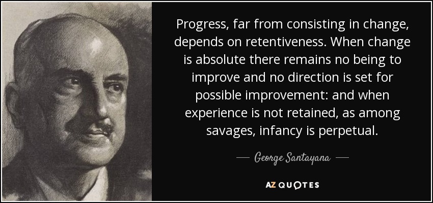 Progress, far from consisting in change, depends on retentiveness. When change is absolute there remains no being to improve and no direction is set for possible improvement: and when experience is not retained, as among savages, infancy is perpetual. - George Santayana