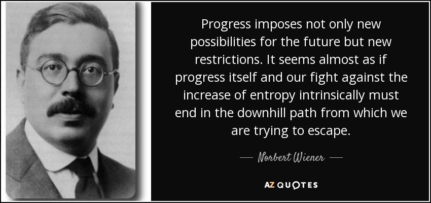 Progress imposes not only new possibilities for the future but new restrictions. It seems almost as if progress itself and our fight against the increase of entropy intrinsically must end in the downhill path from which we are trying to escape. - Norbert Wiener