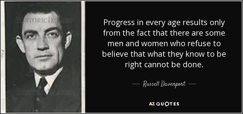 Progress in every age results only from the fact that there are some men and women who refuse to believe that what they know to be right cannot be done. - Russell Davenport