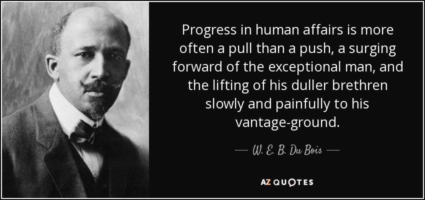 Progress in human affairs is more often a pull than a push, a surging forward of the exceptional man, and the lifting of his duller brethren slowly and painfully to his vantage-ground. - W. E. B. Du Bois