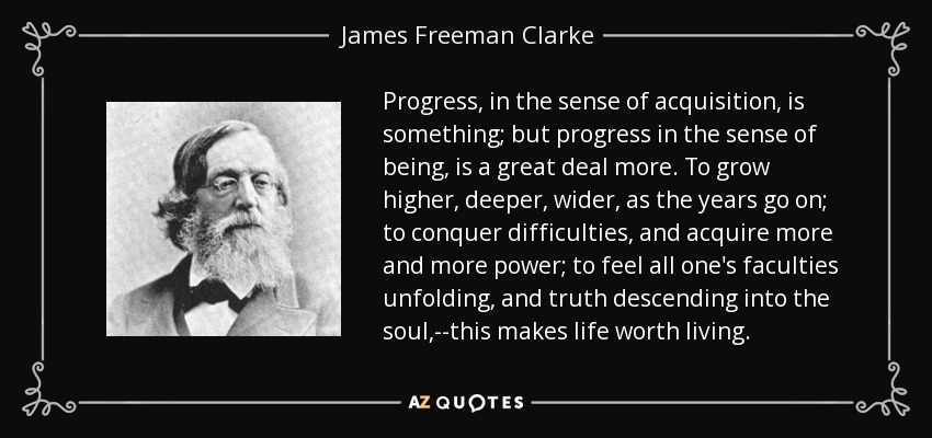 Progress, in the sense of acquisition, is something; but progress in the sense of being, is a great deal more. To grow higher, deeper, wider, as the years go on; to conquer difficulties, and acquire more and more power; to feel all one's faculties unfolding, and truth descending into the soul,--this makes life worth living. - James Freeman Clarke