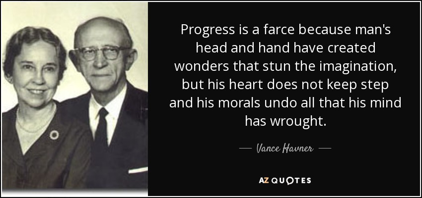 Progress is a farce because man's head and hand have created wonders that stun the imagination, but his heart does not keep step and his morals undo all that his mind has wrought. - Vance Havner