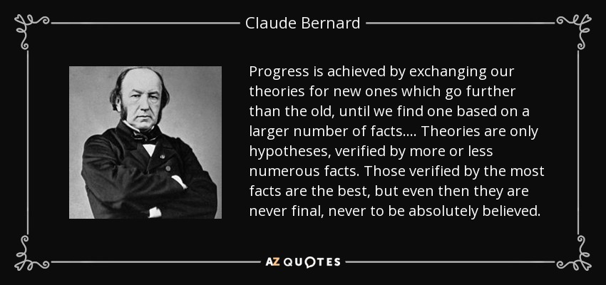 Progress is achieved by exchanging our theories for new ones which go further than the old, until we find one based on a larger number of facts. ... Theories are only hypotheses, verified by more or less numerous facts. Those verified by the most facts are the best, but even then they are never final, never to be absolutely believed. - Claude Bernard