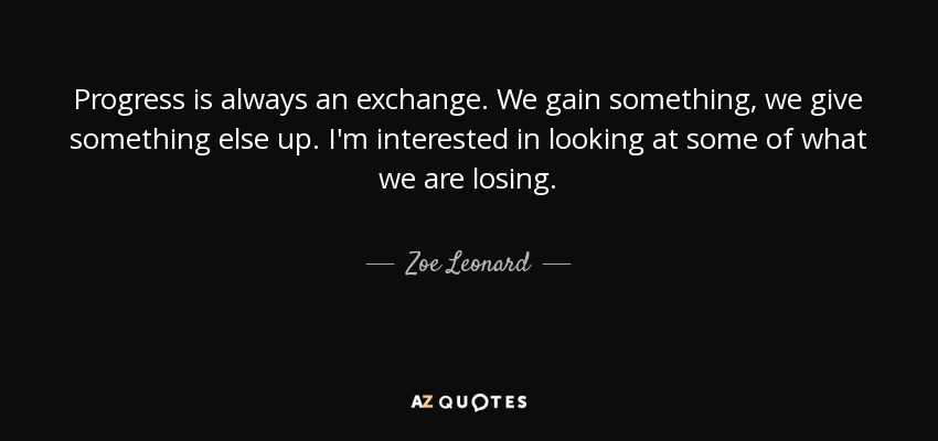 Progress is always an exchange. We gain something, we give something else up. I'm interested in looking at some of what we are losing. - Zoe Leonard