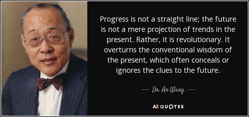 Progress is not a straight line; the future is not a mere projection of trends in the present. Rather, it is revolutionary. It overturns the conventional wisdom of the present, which often conceals or ignores the clues to the future. - Dr. An Wang