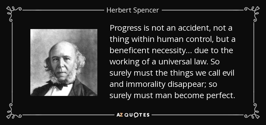 Progress is not an accident, not a thing within human control, but a beneficent necessity ... due to the working of a universal law. So surely must the things we call evil and immorality disappear; so surely must man become perfect. - Herbert Spencer