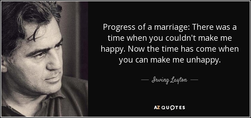 Progress of a marriage: There was a time when you couldn't make me happy. Now the time has come when you can make me unhappy. - Irving Layton