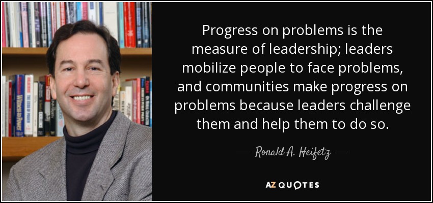 Progress on problems is the measure of leadership; leaders mobilize people to face problems, and communities make progress on problems because leaders challenge them and help them to do so. - Ronald A. Heifetz
