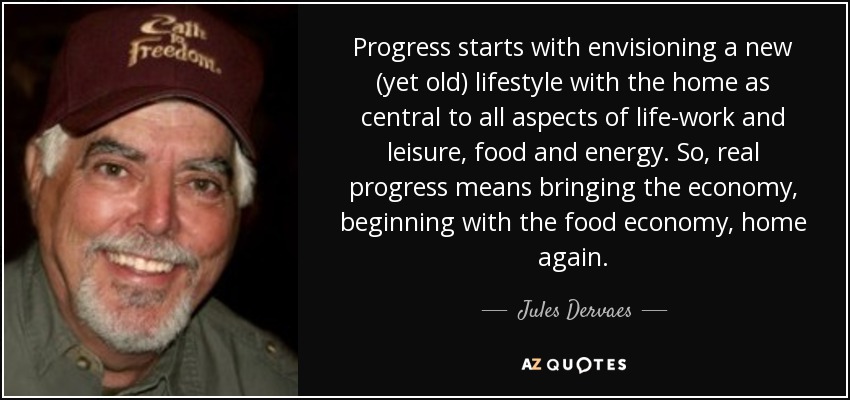 Progress starts with envisioning a new (yet old) lifestyle with the home as central to all aspects of life-work and leisure, food and energy. So, real progress means bringing the economy, beginning with the food economy, home again. - Jules Dervaes