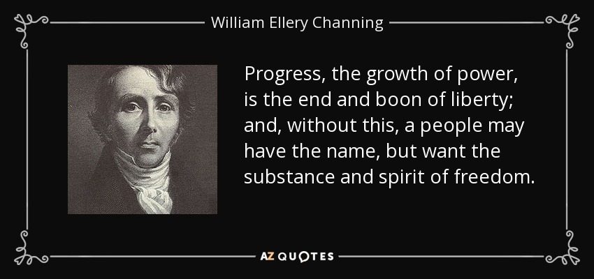 Progress, the growth of power, is the end and boon of liberty; and, without this, a people may have the name, but want the substance and spirit of freedom. - William Ellery Channing