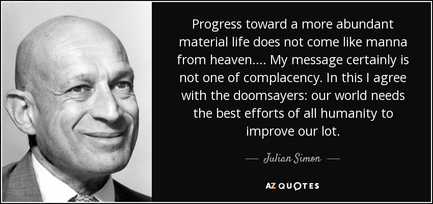 Progress toward a more abundant material life does not come like manna from heaven. . . . My message certainly is not one of complacency. In this I agree with the doomsayers: our world needs the best efforts of all humanity to improve our lot. - Julian Simon