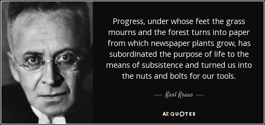 Progress, under whose feet the grass mourns and the forest turns into paper from which newspaper plants grow, has subordinated the purpose of life to the means of subsistence and turned us into the nuts and bolts for our tools. - Karl Kraus