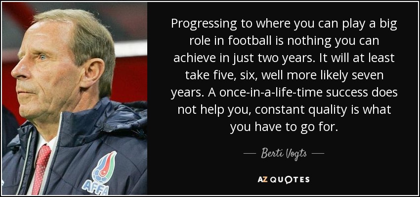 Progressing to where you can play a big role in football is nothing you can achieve in just two years. It will at least take five, six, well more likely seven years. A once-in-a-life-time success does not help you, constant quality is what you have to go for. - Berti Vogts