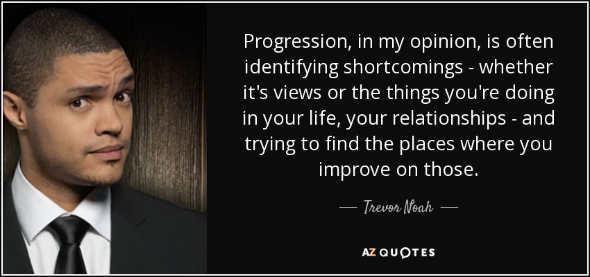 Progression, in my opinion, is often identifying shortcomings - whether it's views or the things you're doing in your life, your relationships - and trying to find the places where you improve on those. - Trevor Noah