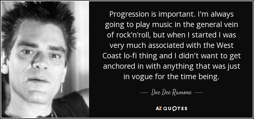 Progression is important. I'm always going to play music in the general vein of rock'n'roll, but when I started I was very much associated with the West Coast lo-fi thing and I didn't want to get anchored in with anything that was just in vogue for the time being. - Dee Dee Ramone