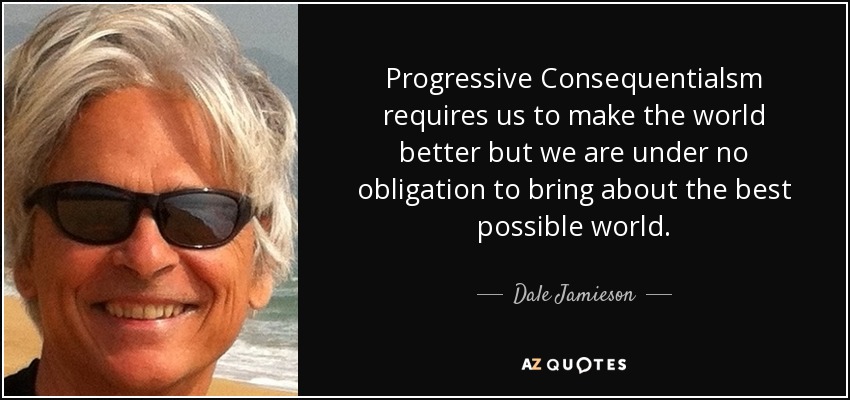 Progressive Consequentialsm requires us to make the world better but we are under no obligation to bring about the best possible world. - Dale Jamieson