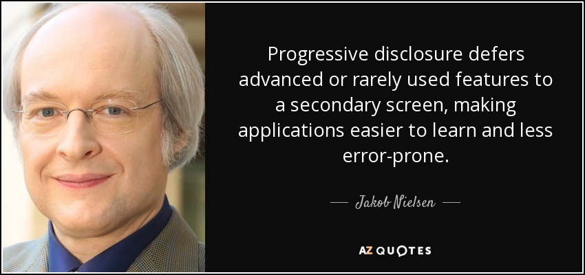 Progressive disclosure defers advanced or rarely used features to a secondary screen, making applications easier to learn and less error-prone. - Jakob Nielsen