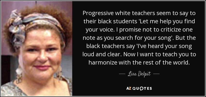 Progressive white teachers seem to say to their black students 'Let me help you find your voice. I promise not to criticize one note as you search for your song'. But the black teachers say 'I've heard your song loud and clear. Now I want to teach you to harmonize with the rest of the world. - Lisa Delpit