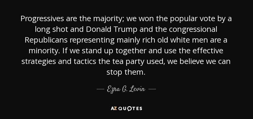 Progressives are the majority; we won the popular vote by a long shot and Donald Trump and the congressional Republicans representing mainly rich old white men are a minority. If we stand up together and use the effective strategies and tactics the tea party used, we believe we can stop them. - Ezra G. Levin