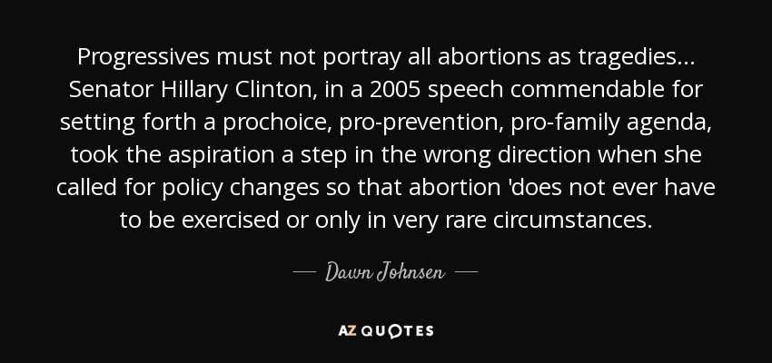 Progressives must not portray all abortions as tragedies. . . Senator Hillary Clinton, in a 2005 speech commendable for setting forth a prochoice, pro-prevention, pro-family agenda, took the aspiration a step in the wrong direction when she called for policy changes so that abortion 'does not ever have to be exercised or only in very rare circumstances. - Dawn Johnsen