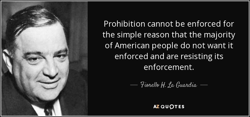 Prohibition cannot be enforced for the simple reason that the majority of American people do not want it enforced and are resisting its enforcement. - Fiorello H. La Guardia