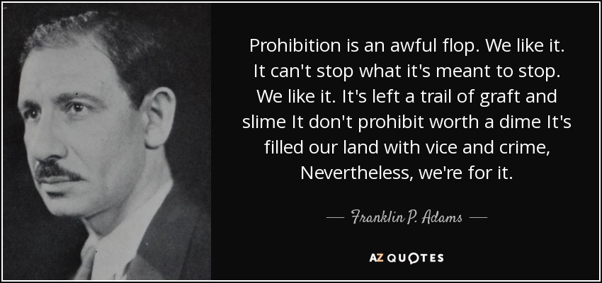 Prohibition is an awful flop. We like it. It can't stop what it's meant to stop. We like it. It's left a trail of graft and slime It don't prohibit worth a dime It's filled our land with vice and crime, Nevertheless, we're for it. - Franklin P. Adams