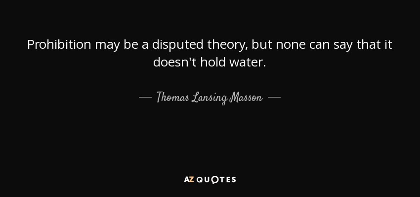 Prohibition may be a disputed theory, but none can say that it doesn't hold water. - Thomas Lansing Masson