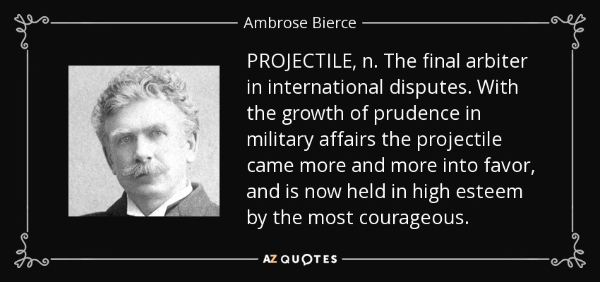 PROJECTILE, n. The final arbiter in international disputes. With the growth of prudence in military affairs the projectile came more and more into favor, and is now held in high esteem by the most courageous. - Ambrose Bierce