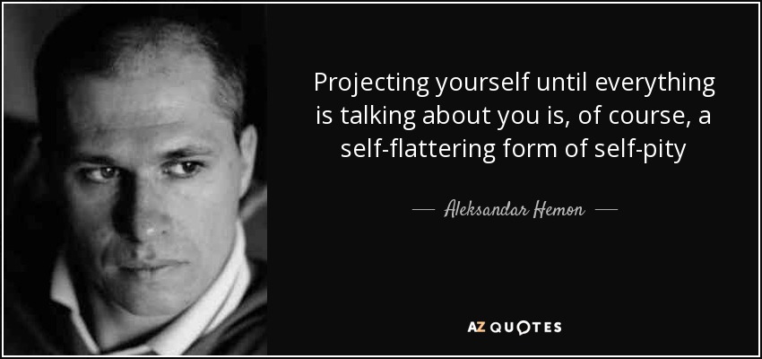 Projecting yourself until everything is talking about you is, of course, a self-flattering form of self-pity - Aleksandar Hemon