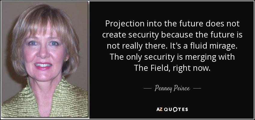 Projection into the future does not create security because the future is not really there. It's a fluid mirage. The only security is merging with The Field, right now. - Penney Peirce
