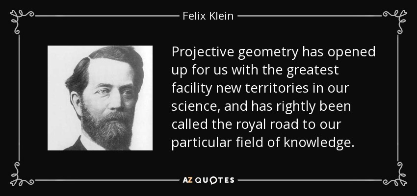 Projective geometry has opened up for us with the greatest facility new territories in our science, and has rightly been called the royal road to our particular field of knowledge. - Felix Klein