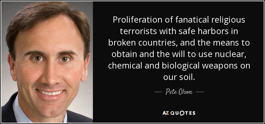 Proliferation of fanatical religious terrorists with safe harbors in broken countries, and the means to obtain and the will to use nuclear, chemical and biological weapons on our soil. - Pete Olson
