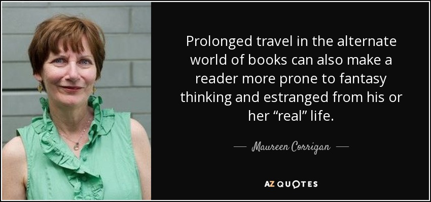 Prolonged travel in the alternate world of books can also make a reader more prone to fantasy thinking and estranged from his or her “real” life. - Maureen Corrigan