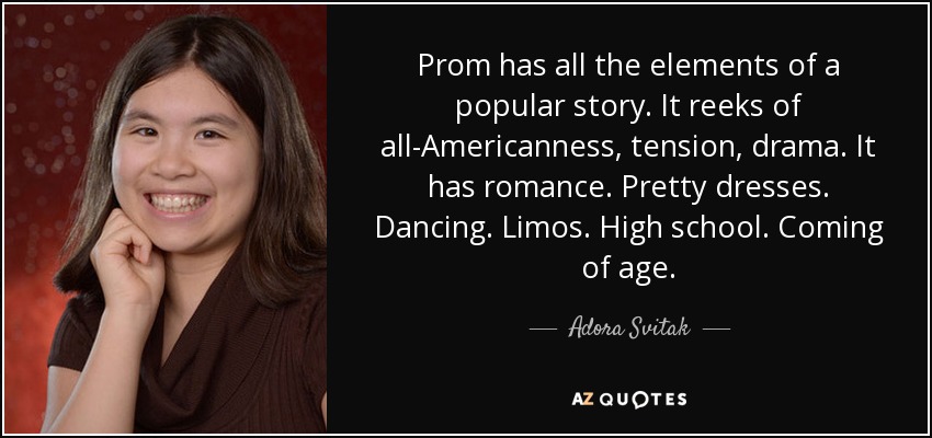 Prom has all the elements of a popular story. It reeks of all-Americanness, tension, drama. It has romance. Pretty dresses. Dancing. Limos. High school. Coming of age. - Adora Svitak