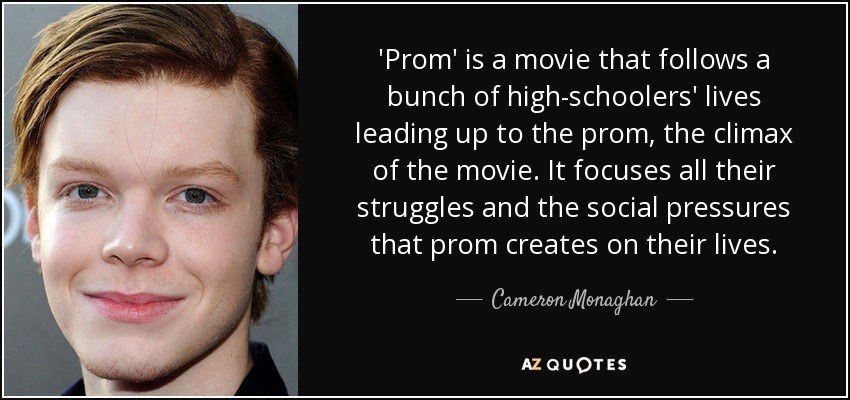 'Prom' is a movie that follows a bunch of high-schoolers' lives leading up to the prom, the climax of the movie. It focuses all their struggles and the social pressures that prom creates on their lives. - Cameron Monaghan
