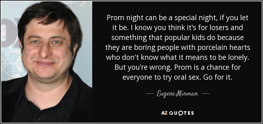 Prom night can be a special night, if you let it be. I know you think it's for losers and something that popular kids do because they are boring people with porcelain hearts who don't know what it means to be lonely. But you're wrong. Prom is a chance for everyone to try oral sex. Go for it. - Eugene Mirman