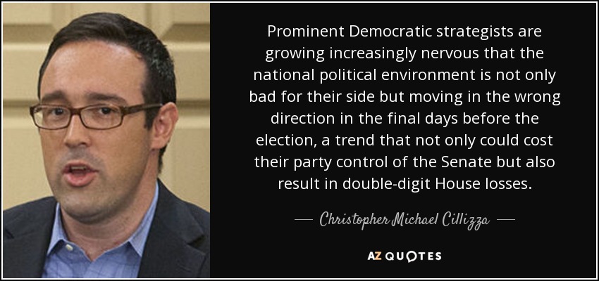 Prominent Democratic strategists are growing increasingly nervous that the national political environment is not only bad for their side but moving in the wrong direction in the final days before the election, a trend that not only could cost their party control of the Senate but also result in double-digit House losses. - Christopher Michael Cillizza