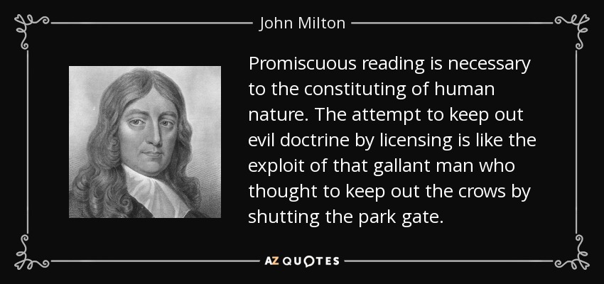 Promiscuous reading is necessary to the constituting of human nature. The attempt to keep out evil doctrine by licensing is like the exploit of that gallant man who thought to keep out the crows by shutting the park gate. - John Milton